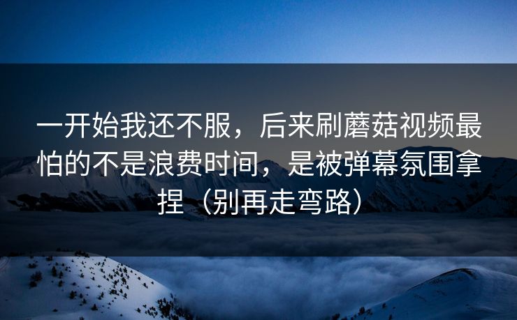 一开始我还不服，后来刷蘑菇视频最怕的不是浪费时间，是被弹幕氛围拿捏（别再走弯路）
